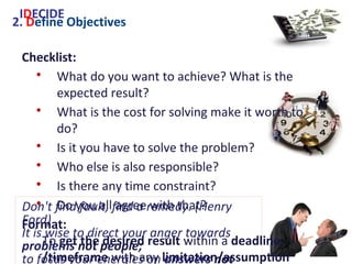 2. Define Objectives
Checklist:
• What do you want to achieve? What is the
expected result?
• What is the cost for solving make it worth to do?
• Is it you have to solve the problem?
• Who else is also responsible?
• Is there any time constraint?
• Do you all agree with that?
Format:
To get the desired result within a deadline
/timeframe with any limitation/assumption
IDECIDE
Don't find fault, find a remedy. (Henry Ford)
It is wise to direct your anger towards
problems not people;
to focus your energies on answers not
excuses. (W.A.Ward)
 