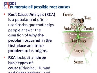3. Enumerate all possible root causes
IDECIDE
• Root Cause Analysis (RCA) is a popular
and often-used technique that helps
people answer the question of why the
problem occurred in the first place and
trace problem to its origins.
• RCA looks at all three basic types of
causes(Physical, Human and
Organizational) and uses a specific set of
steps(Define the Problem, Collect Data,
Identify Possible Causal Factors, Identify
the Root Cause) with associated tools
(Drill Down, 5W&5W1H, Cause and Effect
Diagrams, ...) to find the primary cause
of the problem.
 