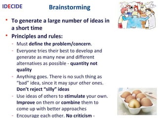 Brainstorming
• To generate a large number of ideas in a short time
• Principles and rules:
- Must define the problem/concern.
- Everyone tries their best to develop and generate as many new and
different alternatives as possible - quantity not quality
- Anything goes. There is no such thing as “bad” idea, since it may spur other
ones. Don’t reject “silly” ideas
- Use ideas of others to stimulate your own.
Improve on them or combine them to come up with better approaches
- Encourage each other. No criticism - evaluate later
- Work as a group. Choose a facilitator to scribe involve and operate rules
- Let ideas incubate allow them to ‘hatch’
• Methods:
- Structured: take turns …
- Unstructured: speaks with no restraint
- Silent: write ideas on paper
IDECIDE
 