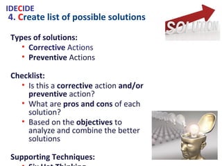 4. Create list of possible solutions
Types of solutions:
• Corrective Actions
• Preventive Actions
Checklist:
• Is this a corrective action and/or
preventive action?
• What are pros and cons of each
solution?
• Based on the objectives to analyze
and combine the better solutions
Supporting Techniques:
• Six Hat Thinking
• SCAMPER
• Brainstorming
• Pareto Analysis
IDECIDE
 