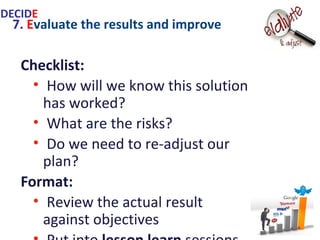 7. Evaluate the results and improve
Checklist:
• How will we know this solution has
worked?
• What are the risks?
• Do we need to re-adjust our plan?
Format:
• Review the actual result against
objectives
• Put into lesson learn sessions
• Make revisions if necessary
IDECIDE
 
