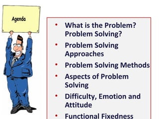 • What is the Problem?
Problem Solving?
• Problem Solving Approaches
• Problem Solving Methods
• Aspects of Problem Solving
• Difficulty, Emotion and
Attitude
• Functional Fixedness
• Structure of our brain
• Creative Problem Solving
• Principles of Problem Solving
 
