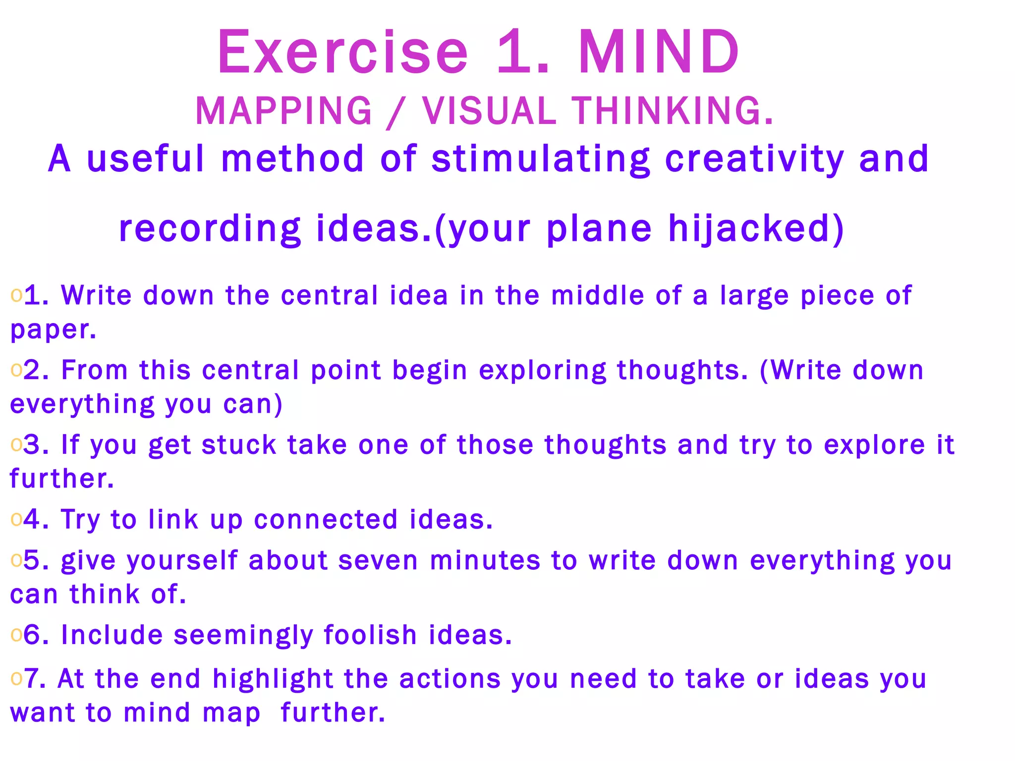 Exercise 1. MIND  MAPPING / VISUAL THINKING.   A useful method of stimulating creativity and recording ideas.(your plane hijacked)   1. Write down the central idea in the middle of a large piece of paper.   2. From this central point begin exploring thoughts. (Write down everything you can) 3. If you get stuck take one of those thoughts and try to explore it further.  4. Try to link up connected ideas. 5. give yourself about seven minutes to write down everything you can think of. 6. Include seemingly foolish ideas. 7. At the end highlight the actions you need to take or ideas you want to mind map  further.  