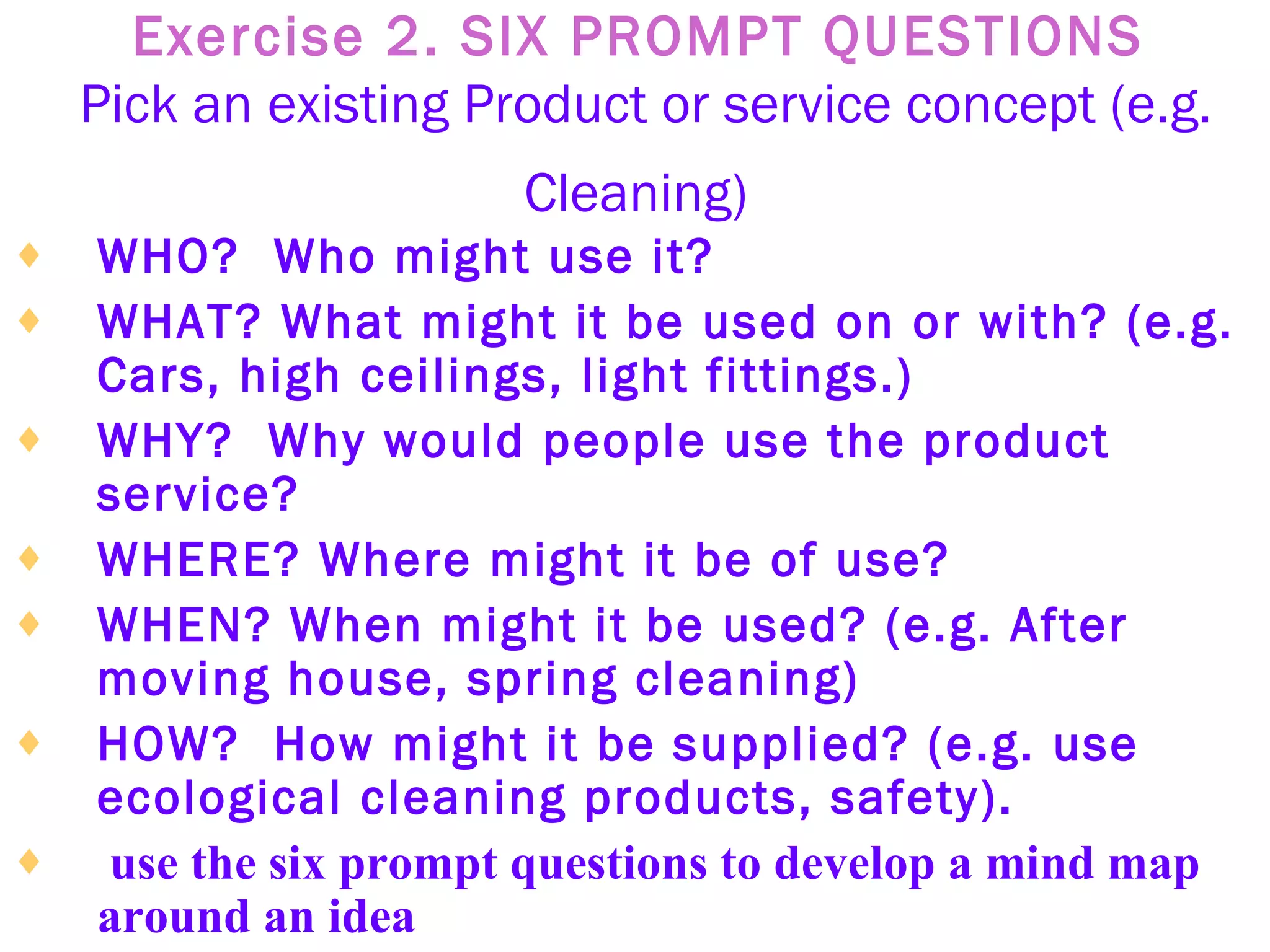 Exercise 2. SIX PROMPT QUESTIONS   Pick an existing Product or service concept (e.g. Cleaning)   WHO?  Who might use it?   WHAT? What might it be used on or with? (e.g. Cars, high ceilings, light fittings.)   WHY?  Why would people use the product service?   WHERE? Where might it be of use?   WHEN? When might it be used? (e.g. After moving house, spring cleaning)   HOW?  How might it be supplied? (e.g. use ecological cleaning products, safety).   use the six prompt questions to develop a mind map around an idea 