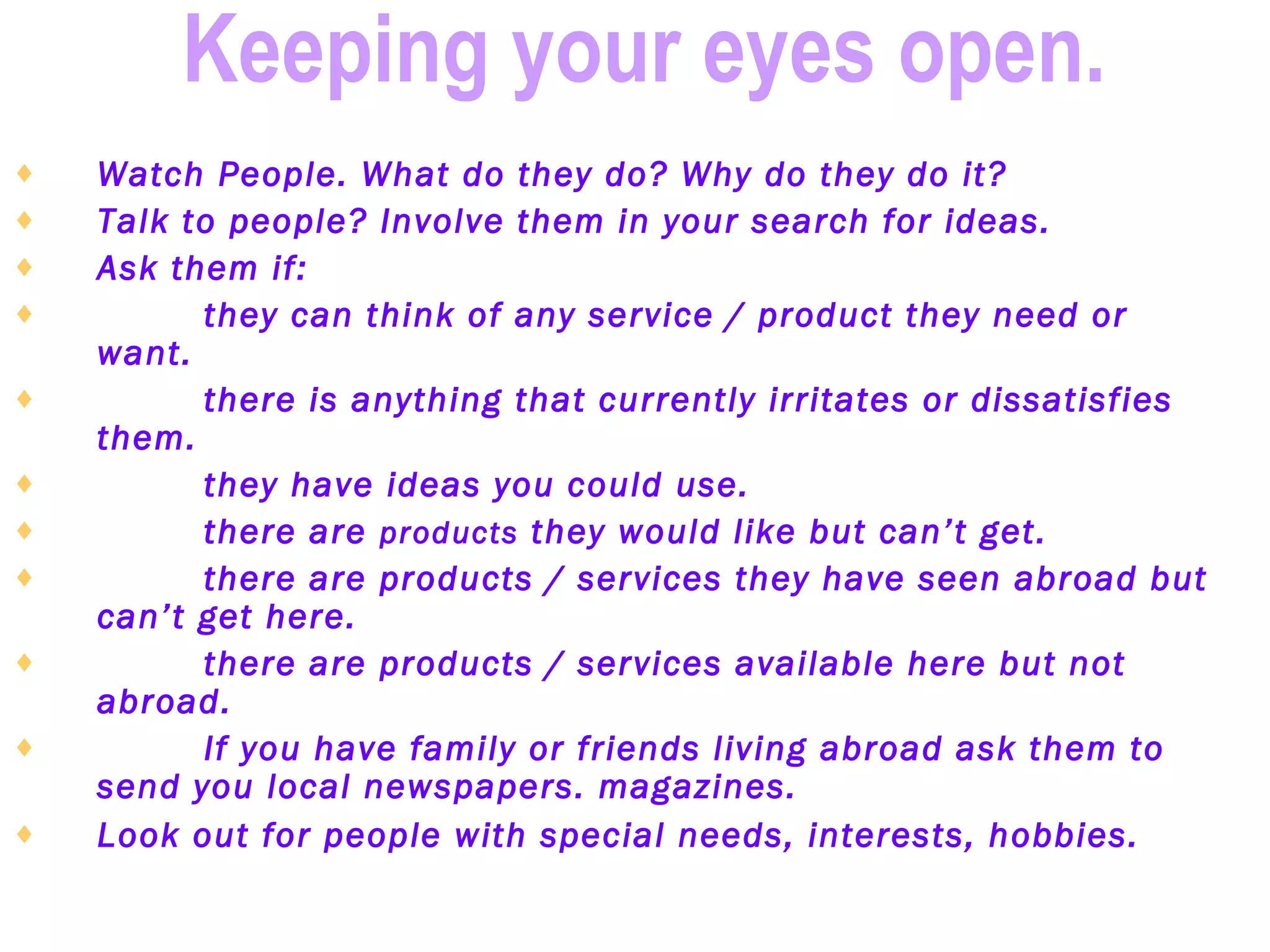 Keeping your eyes open.   Watch People. What do they do? Why do they do it?   Talk to people? Involve them in your search for ideas.   Ask them if:   they can think of any service / product they need or want.   there is anything that currently irritates or dissatisfies them.   they have ideas you could use.   there are  products  they would like but can’t get.   there are products / services they have seen abroad but can’t get here.   there are products / services available here but not abroad.   If you have family or friends living abroad ask them to send you local newspapers. magazines.   Look out for people with special needs, interests, hobbies.      