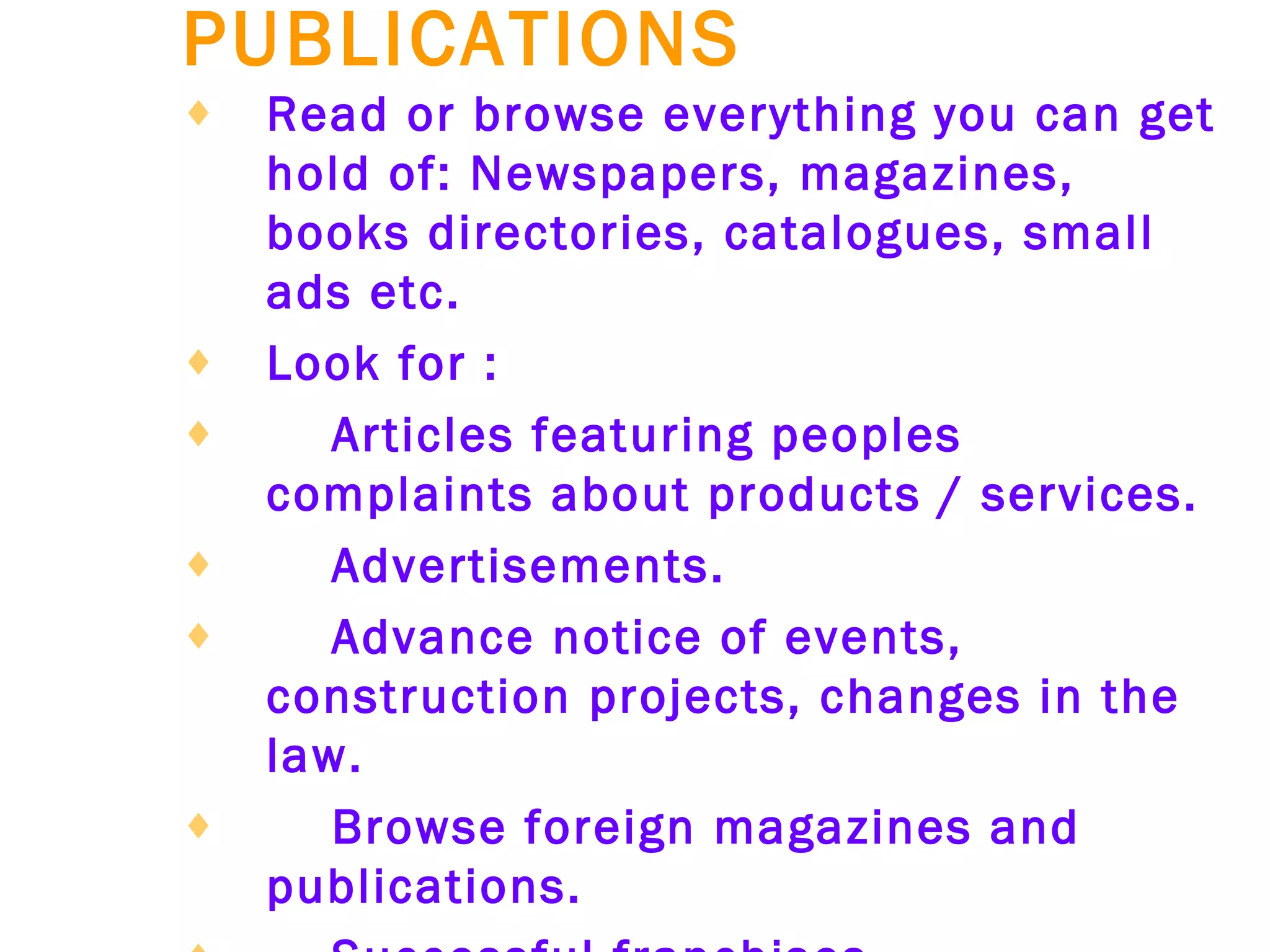 PUBLICATIONS   Read or browse everything you can get hold of: Newspapers, magazines, books directories, catalogues, small ads etc.   Look for :   Articles featuring peoples complaints about products / services.   Advertisements.   Advance notice of events, construction projects, changes in the law.   Browse foreign magazines and publications.   Successful franchises.   