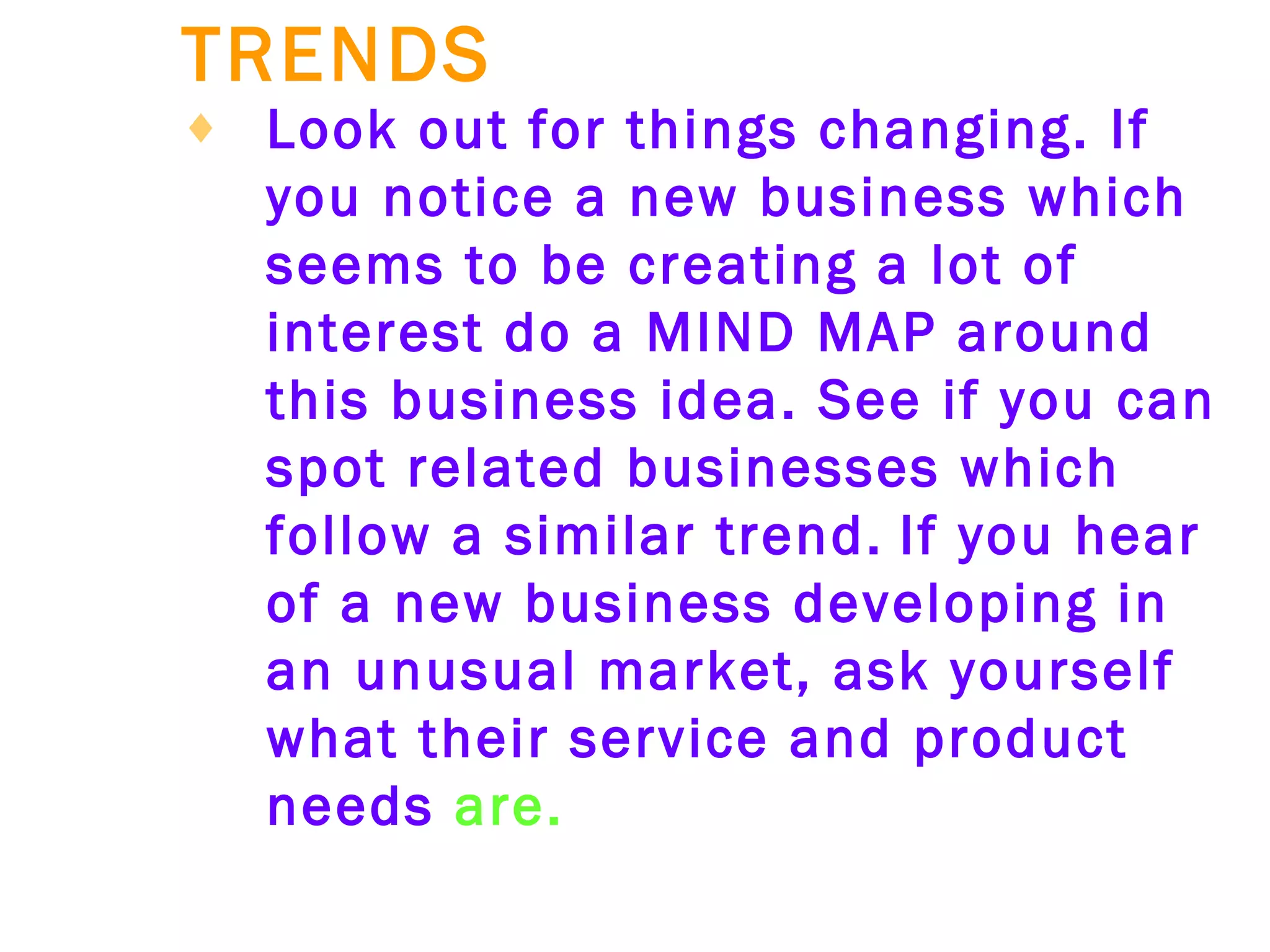 TRENDS   Look out for things changing. If you notice a new business which seems to be creating a lot of interest do a MIND MAP around this business idea. See if you can spot related businesses which follow a similar trend.   If you hear of a new business developing in an unusual market, ask yourself what their service and product needs  are. 