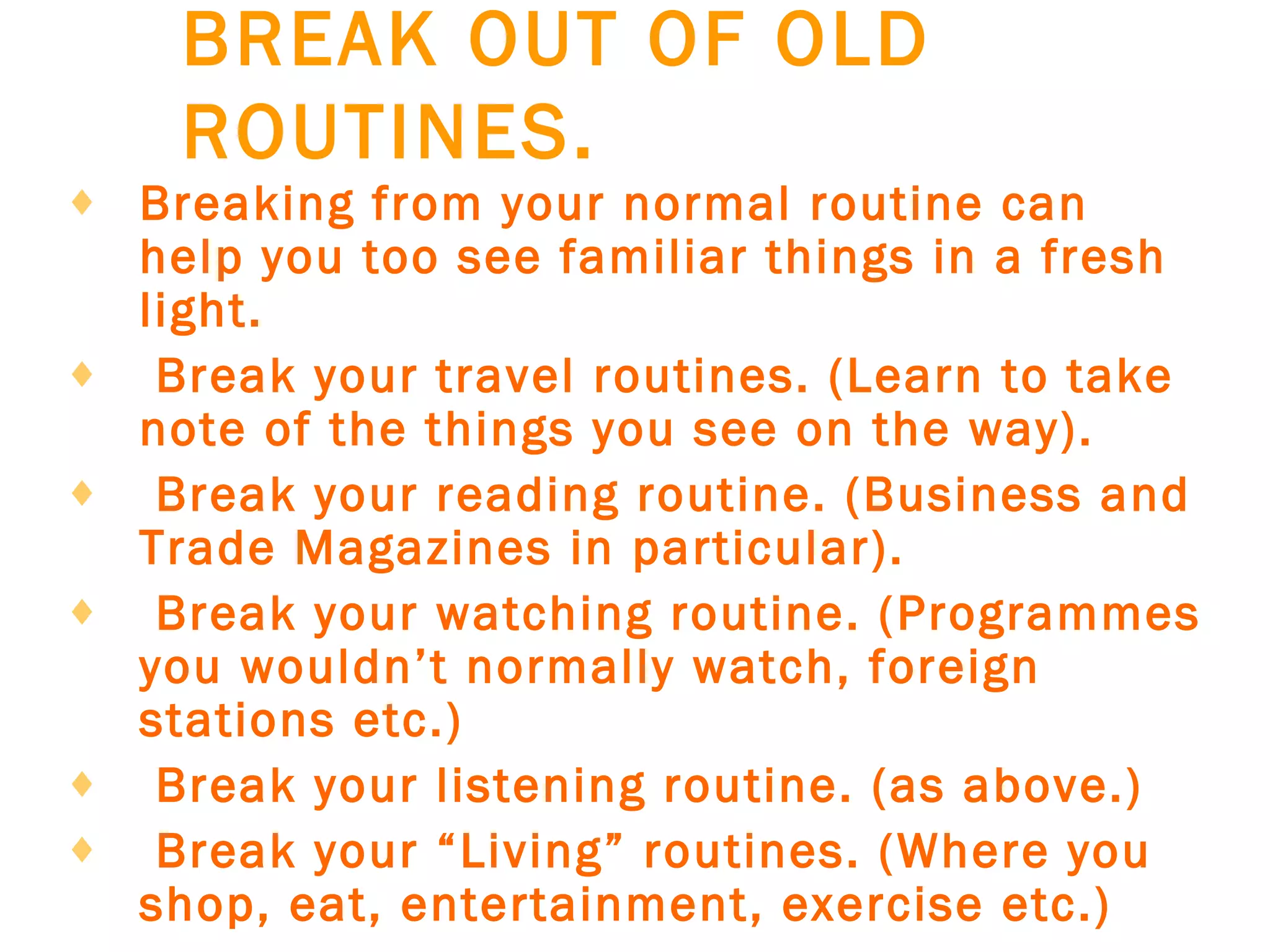 BREAK OUT OF OLD ROUTINES.   Breaking from your normal routine can help you too see familiar things in a fresh light.     Break your travel routines. (Learn to take note of the things you see on the way).     Break your reading routine. (Business and Trade Magazines in particular).     Break your watching routine. (Programmes you wouldn’t normally watch, foreign stations etc.)     Break your listening routine. (as above.)     Break your “Living” routines. (Where you shop, eat, entertainment, exercise etc.)   