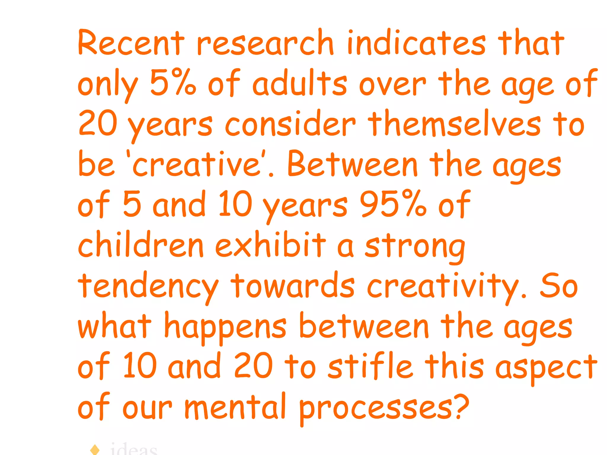 Recent research indicates that only 5% of adults over the age of 20 years consider themselves to be ‘creative’. Between the ages of 5 and 10 years 95% of children exhibit a strong tendency towards creativity. So what happens between the ages of 10 and 20 to stifle this aspect of our mental processes?  ideas 