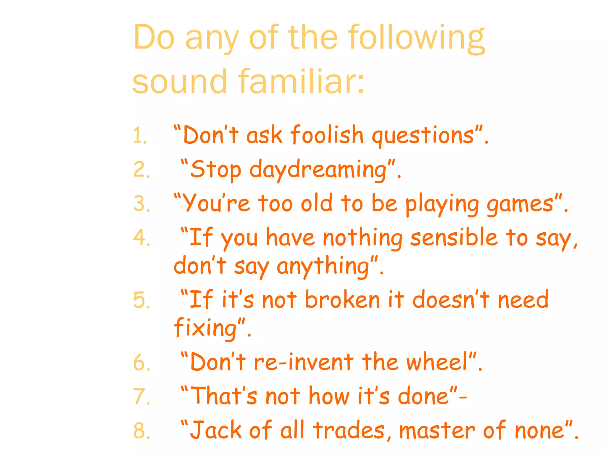 Do any of the following sound familiar:   “ Don’t ask foolish questions”.  “ Stop daydreaming”. “ You’re too old to be playing games”.  “ If you have nothing sensible to say,  don’t say anything”.  “ If it’s not broken it doesn’t need fixing”.  “ Don’t re-invent the wheel”. “ That’s not how it’s done”-  “ Jack of all trades, master of none”.  