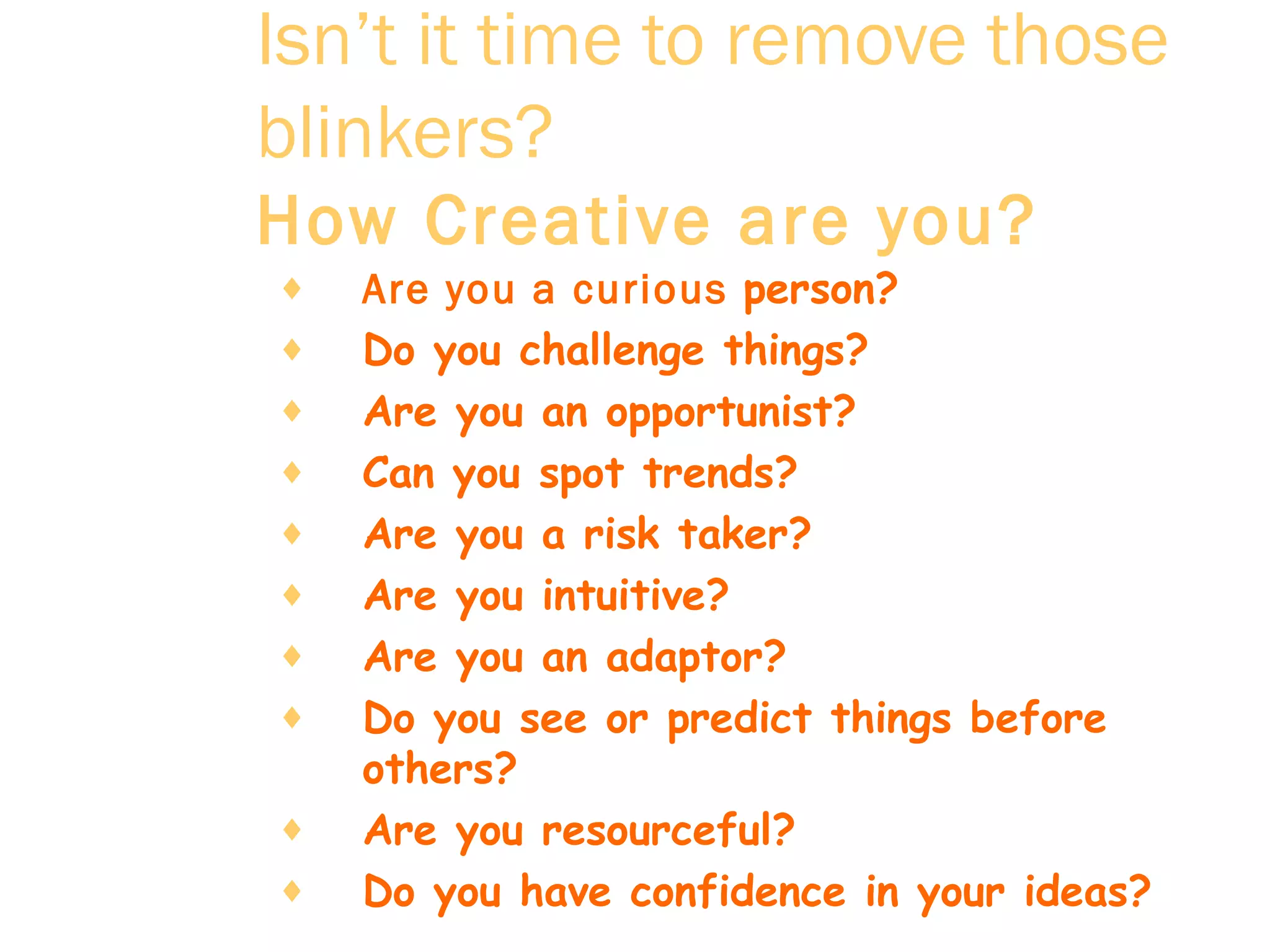 Isn’t it time to remove those blinkers?   How Creative are you?   Are you a curious  person?  Do you challenge things?  Are you an opportunist?  Can you spot trends?  Are you a risk taker?  Are you intuitive?  Are you an adaptor?  Do you see or predict things before others?  Are you resourceful?  Do you have confidence in your ideas?  