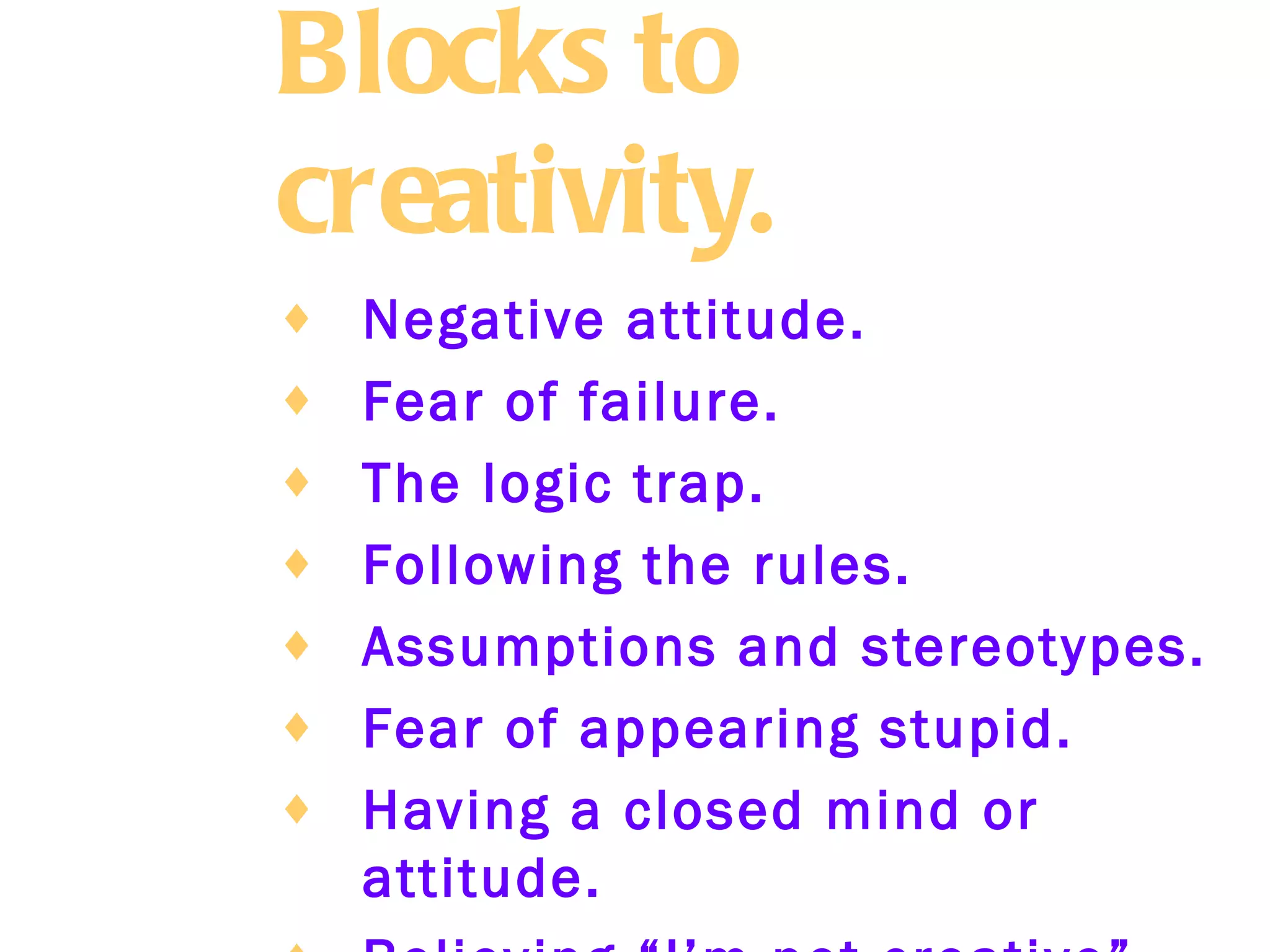 Blocks to creativity.   Negative attitude.   Fear of failure.   The logic trap.   Following the rules.   Assumptions and stereotypes.   Fear of appearing stupid.   Having a closed mind or attitude.   Believing “I’m not creative”.   