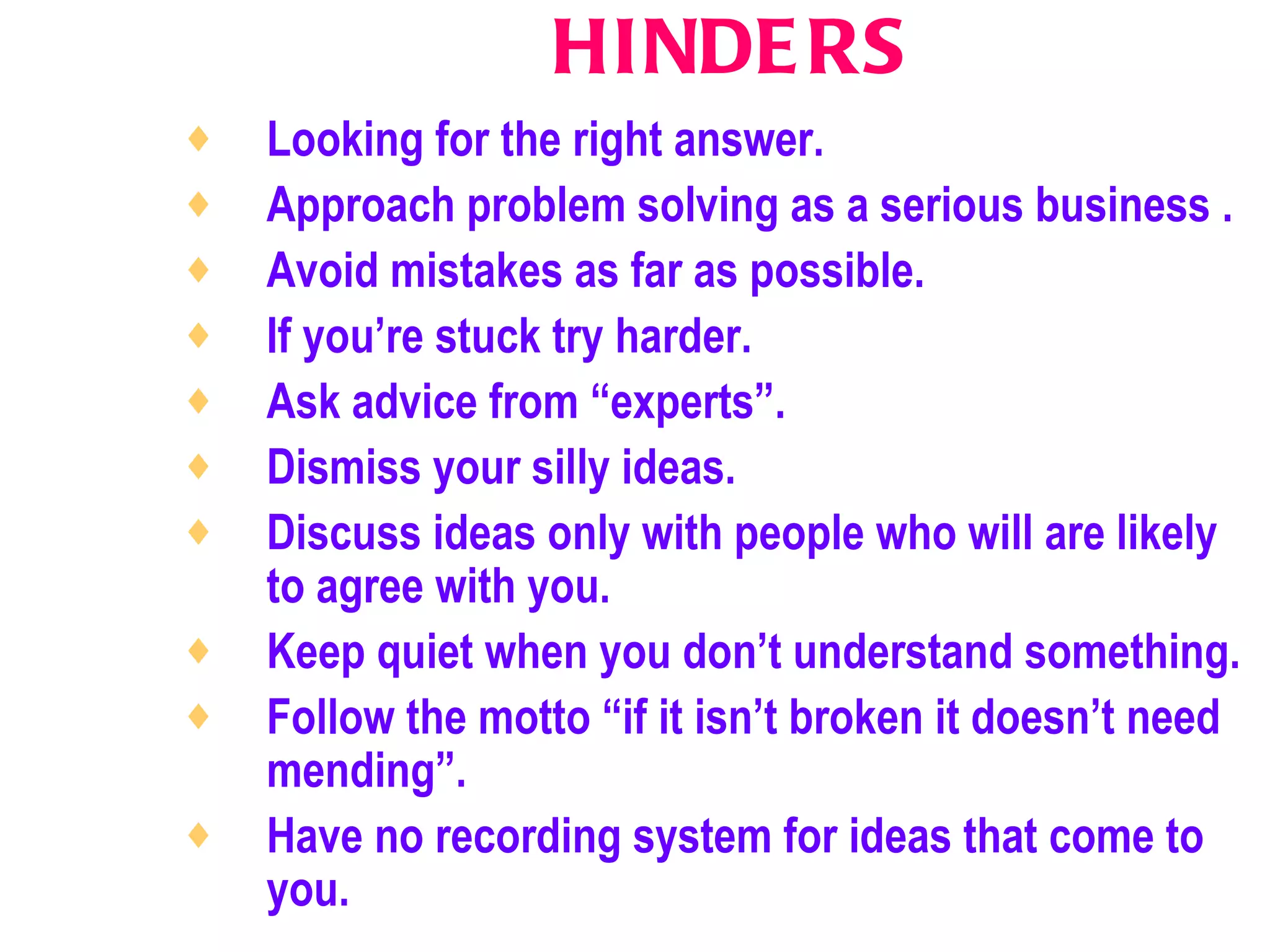 HINDERS Looking for the right answer.   Approach problem solving as a serious business .   Avoid mistakes as far as possible.   If you’re stuck try harder.   Ask advice from “experts”.   Dismiss your silly ideas.   Discuss ideas only with people who will are likely to agree with you.   Keep quiet when you don’t understand something.   Follow the motto “if it isn’t broken it doesn’t need mending”.   Have no recording system for ideas that come to you.   