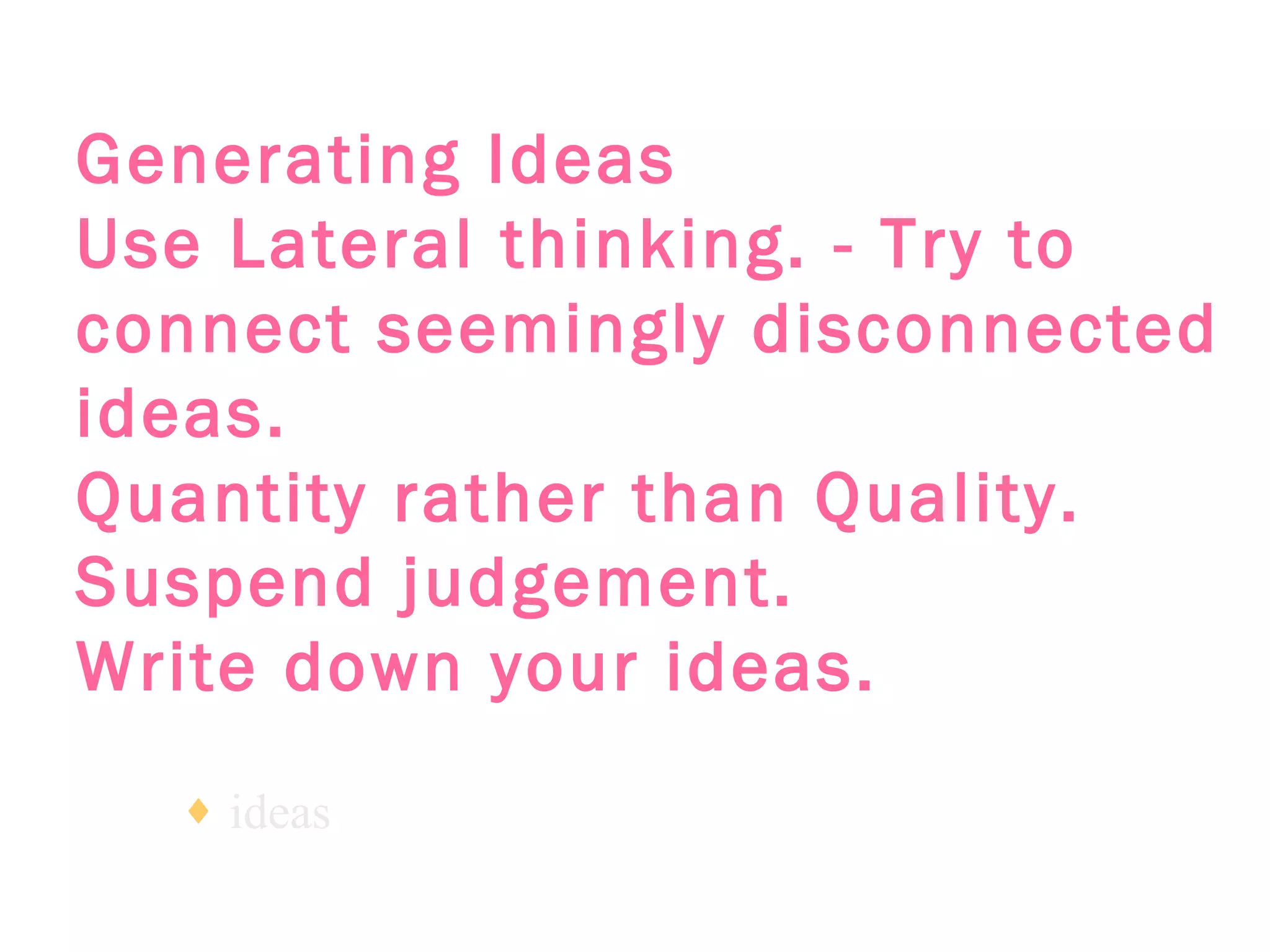 Generating Ideas   Use Lateral thinking. - Try to connect seemingly disconnected ideas.   Quantity rather than Quality.   Suspend judgement.   Write down your ideas.   ideas 