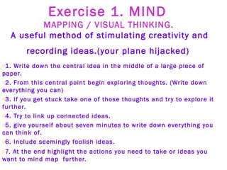 Exercise 1. MIND  MAPPING / VISUAL THINKING.   A useful method of stimulating creativity and recording ideas.(your plane hijacked)   1. Write down the central idea in the middle of a large piece of paper.   2. From this central point begin exploring thoughts. (Write down everything you can) 3. If you get stuck take one of those thoughts and try to explore it further.  4. Try to link up connected ideas. 5. give yourself about seven minutes to write down everything you can think of. 6. Include seemingly foolish ideas. 7. At the end highlight the actions you need to take or ideas you want to mind map  further.  