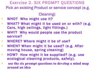 Exercise 2. SIX PROMPT QUESTIONS   Pick an existing Product or service concept (e.g. Cleaning)   WHO?  Who might use it?   WHAT? What might it be used on or with? (e.g. Cars, high ceilings, light fittings.)   WHY?  Why would people use the product service?   WHERE? Where might it be of use?   WHEN? When might it be used? (e.g. After moving house, spring cleaning)   HOW?  How might it be supplied? (e.g. use ecological cleaning products, safety).   use the six prompt questions to develop a mind map around an idea 