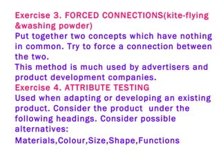 Exercise 3. FORCED CONNECTIONS(kite-flying &washing powder)   Put together two concepts which have nothing in common. Try to force a connection between the two.   This method is much used by advertisers and product development companies.   Exercise 4. ATTRIBUTE TESTING   Used when adapting or developing an existing product. Consider the product  under the following headings. Consider possible alternatives: Materials,Colour,Size,Shape,Functions   