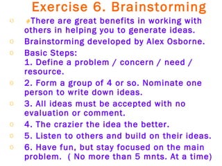 Exercise 6. Brainstorming    There are great benefits in working with others in helping you to generate ideas. Brainstorming developed by Alex Osborne. Basic Steps:  1. Define a problem / concern / need / resource.  2. Form a group of 4 or so. Nominate one person to write down ideas. 3. All ideas must be accepted with no evaluation or comment. 4. The crazier the idea the better. 5. Listen to others and build on their ideas. 6. Have fun, but stay focused on the main problem.  ( No more than 5 mnts. At a time) 