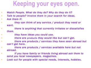 Keeping your eyes open.   Watch People. What do they do? Why do they do it?   Talk to people? Involve them in your search for ideas.   Ask them if:   they can think of any service / product they need or want.   there is anything that currently irritates or dissatisfies them.   they have ideas you could use.   there are  products  they would like but can’t get.   there are products / services they have seen abroad but can’t get here.   there are products / services available here but not abroad.   If you have family or friends living abroad ask them to send you local newspapers. magazines.   Look out for people with special needs, interests, hobbies.      