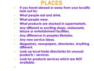 PLACES   If you travel abroad or away from your locality look out for:  What people eat and drink.  What people wear.  What products are stocked in supermarkets.  Any different or exciting shops, restaurants, leisure or entertainment facilities.  Any difference in peoples lifestyles.  Any new service ideas.  Magazines, newspapers, directories. Anything different.  Look up local trade directories for unusual products / services.  Look for products services which are NOT available.  