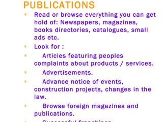 PUBLICATIONS   Read or browse everything you can get hold of: Newspapers, magazines, books directories, catalogues, small ads etc.   Look for :   Articles featuring peoples complaints about products / services.   Advertisements.   Advance notice of events, construction projects, changes in the law.   Browse foreign magazines and publications.   Successful franchises.   