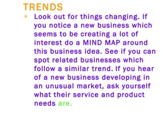 TRENDS   Look out for things changing. If you notice a new business which seems to be creating a lot of interest do a MIND MAP around this business idea. See if you can spot related businesses which follow a similar trend.   If you hear of a new business developing in an unusual market, ask yourself what their service and product needs  are. 