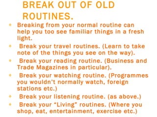 BREAK OUT OF OLD ROUTINES.   Breaking from your normal routine can help you too see familiar things in a fresh light.     Break your travel routines. (Learn to take note of the things you see on the way).     Break your reading routine. (Business and Trade Magazines in particular).     Break your watching routine. (Programmes you wouldn’t normally watch, foreign stations etc.)     Break your listening routine. (as above.)     Break your “Living” routines. (Where you shop, eat, entertainment, exercise etc.)   