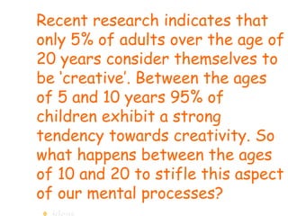 Recent research indicates that only 5% of adults over the age of 20 years consider themselves to be ‘creative’. Between the ages of 5 and 10 years 95% of children exhibit a strong tendency towards creativity. So what happens between the ages of 10 and 20 to stifle this aspect of our mental processes?  ideas 