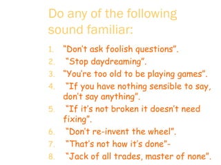 Do any of the following sound familiar:   “ Don’t ask foolish questions”.  “ Stop daydreaming”. “ You’re too old to be playing games”.  “ If you have nothing sensible to say,  don’t say anything”.  “ If it’s not broken it doesn’t need fixing”.  “ Don’t re-invent the wheel”. “ That’s not how it’s done”-  “ Jack of all trades, master of none”.  