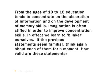 From the ages of 10 to 18 education tends to concentrate on the absorption of information and on the development of memory skills. Imagination is often stifled in order to improve concentration skills. In effect we learn to ‘blinker’ ourselves.  If the previous  statements seem familiar, think again about each of them for a moment. How valid are these statements ?   intelligence 