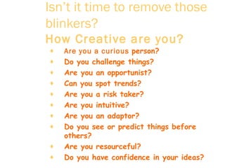 Isn’t it time to remove those blinkers?   How Creative are you?   Are you a curious  person?  Do you challenge things?  Are you an opportunist?  Can you spot trends?  Are you a risk taker?  Are you intuitive?  Are you an adaptor?  Do you see or predict things before others?  Are you resourceful?  Do you have confidence in your ideas?  