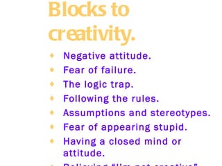 Blocks to creativity.   Negative attitude.   Fear of failure.   The logic trap.   Following the rules.   Assumptions and stereotypes.   Fear of appearing stupid.   Having a closed mind or attitude.   Believing “I’m not creative”.   