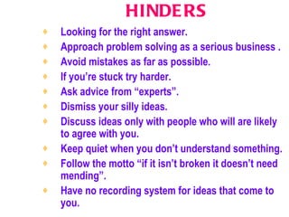 HINDERS Looking for the right answer.   Approach problem solving as a serious business .   Avoid mistakes as far as possible.   If you’re stuck try harder.   Ask advice from “experts”.   Dismiss your silly ideas.   Discuss ideas only with people who will are likely to agree with you.   Keep quiet when you don’t understand something.   Follow the motto “if it isn’t broken it doesn’t need mending”.   Have no recording system for ideas that come to you.   