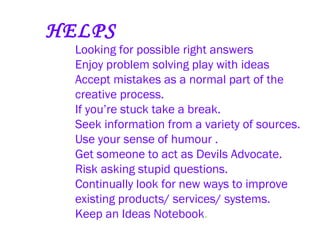 HELPS Looking for possible right answers   Enjoy problem solving play with ideas   Accept mistakes as a normal part of the creative process.   If you’re stuck take a break.   Seek information from a variety of sources.   Use your sense of humour .   Get someone to act as Devils Advocate.   Risk asking stupid questions.   Continually look for new ways to improve existing products/ services/ systems.   Keep an Ideas Notebook .   