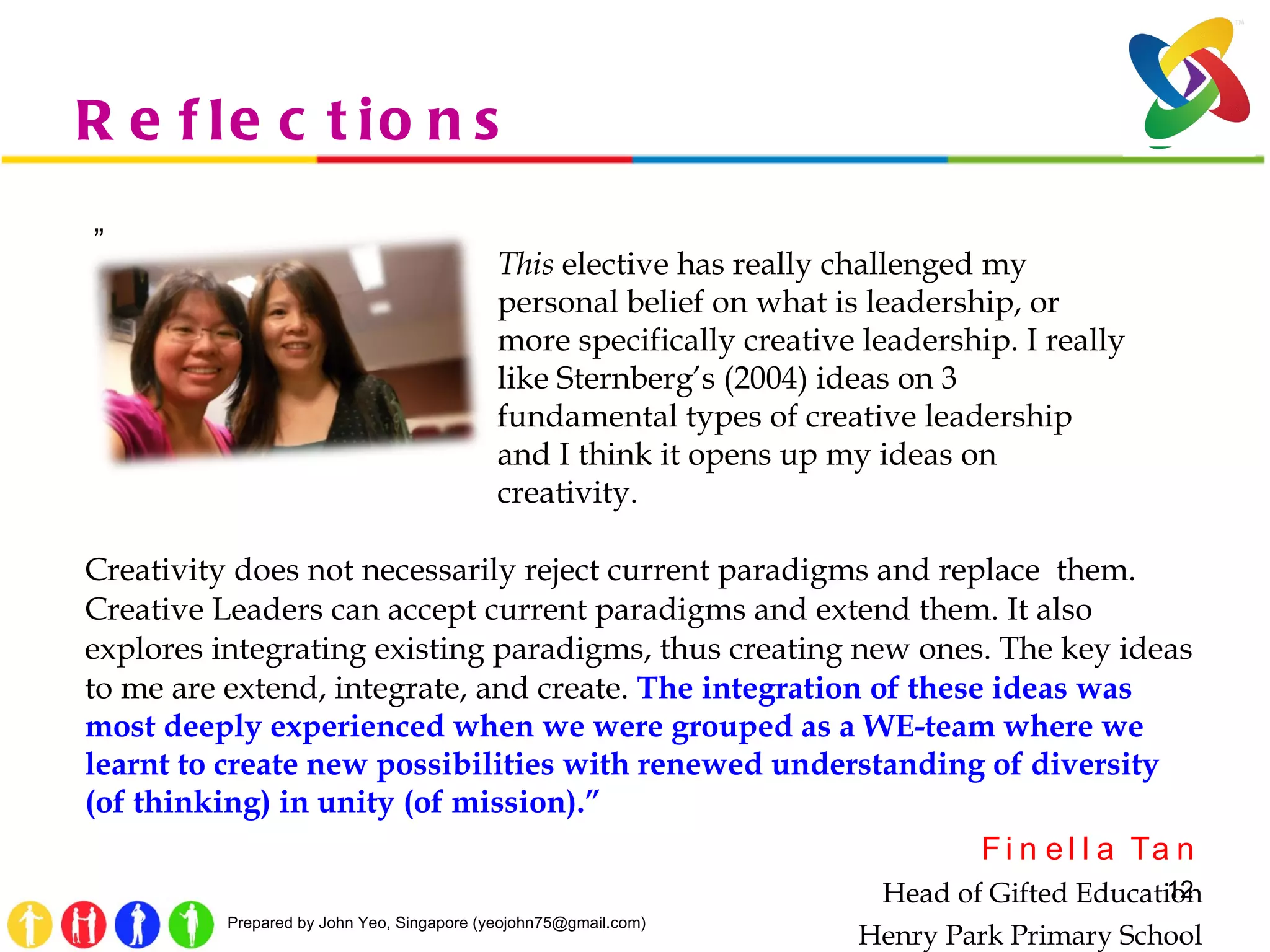 Reflections  ” Creativity does not necessarily reject current paradigms and replace  them. Creative Leaders can accept current paradigms and extend them. It also explores integrating existing paradigms, thus creating new ones. The key ideas to me are extend, integrate, and create.  The integration of these ideas was most deeply experienced when we were grouped as a WE-team where we learnt to create new possibilities with renewed understanding of diversity (of thinking) in unity (of mission).” Finella Tan Head of Gifted Education Henry Park Primary School This  elective has really challenged my personal belief on what is leadership, or more specifically creative leadership. I really like Sternberg’s (2004) ideas on 3 fundamental types of creative leadership and I think it opens up my ideas on creativity.  