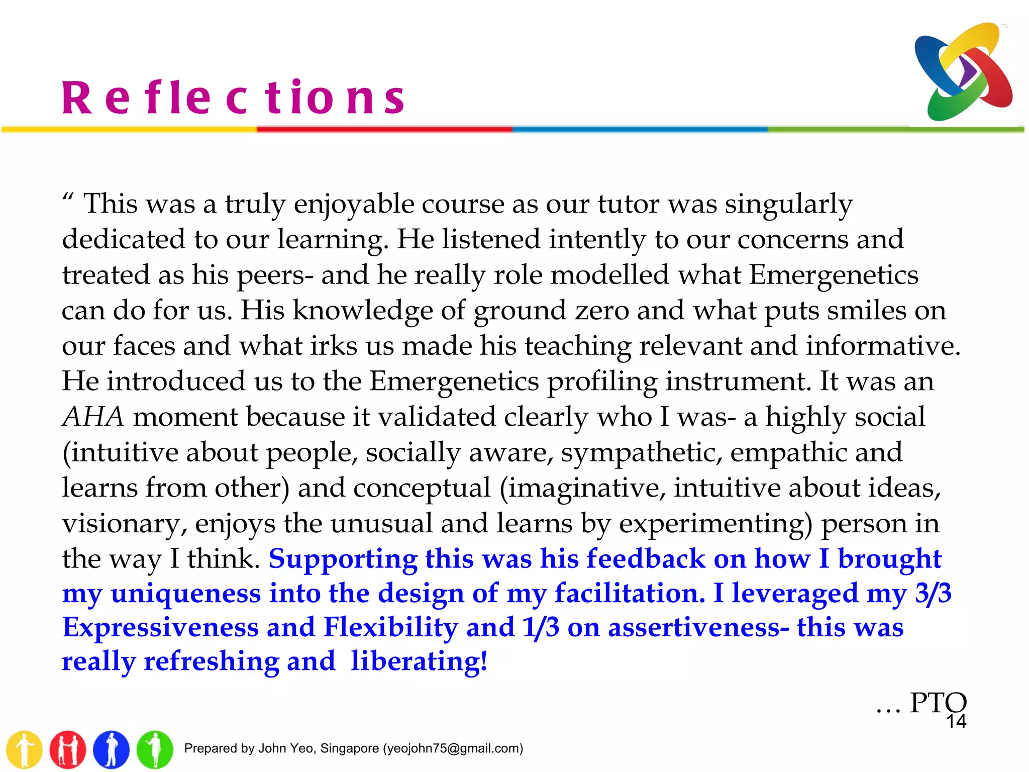 Reflections “  This was a truly enjoyable course as our tutor was singularly dedicated to our learning. He listened intently to our concerns and treated as his peers- and he really role modelled what Emergenetics can do for us. His knowledge of ground zero and what puts smiles on our faces and what irks us made his teaching relevant and informative. He introduced us to the Emergenetics profiling instrument. It was an  AHA  moment because it validated clearly who I was- a highly social (intuitive about people, socially aware, sympathetic, empathic and learns from other) and conceptual (imaginative, intuitive about ideas, visionary, enjoys the unusual and learns by experimenting) person in the way I think.  Supporting this was his feedback on how I brought my uniqueness into the design of my facilitation. I leveraged my 3/3 Expressiveness and Flexibility and 1/3 on assertiveness- this was really refreshing and  liberating!  …  PTO 