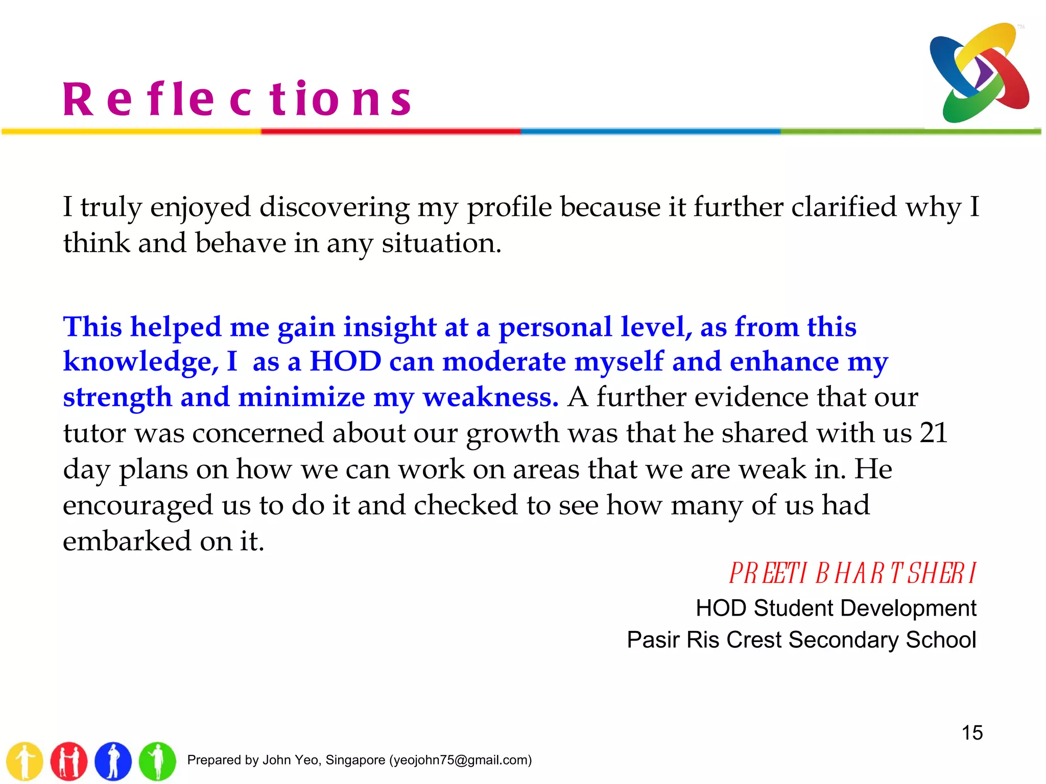 Reflections I truly enjoyed discovering my profile because it further clarified why I think and behave in any situation.  This helped me gain insight at a personal level, as from this knowledge, I  as a HOD can moderate myself and enhance my strength and minimize my weakness.   A further evidence that our tutor was concerned about our growth was that he shared with us 21 day plans on how we can work on areas that we are weak in. He encouraged us to do it and checked to see how many of us had embarked on it.  PREETI BHART SHERI  HOD Student Development  Pasir Ris Crest Secondary School  