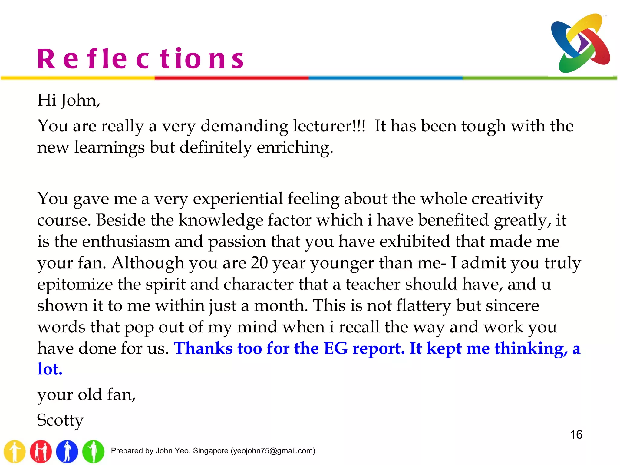 Reflections Hi John, You are really a very demanding lecturer!!!  It has been tough with the new learnings but definitely enriching.  You gave me a very experiential feeling about the whole creativity course. Beside the knowledge factor which i have benefited greatly, it is the enthusiasm and passion that you have exhibited that made me your fan. Although you are 20 year younger than me- I admit you truly epitomize the spirit and character that a teacher should have, and u shown it to me within just a month. This is not flattery but sincere words that pop out of my mind when i recall the way and work you have done for us.  Thanks too for the EG report. It kept me thinking, a lot. your old fan, Scotty 