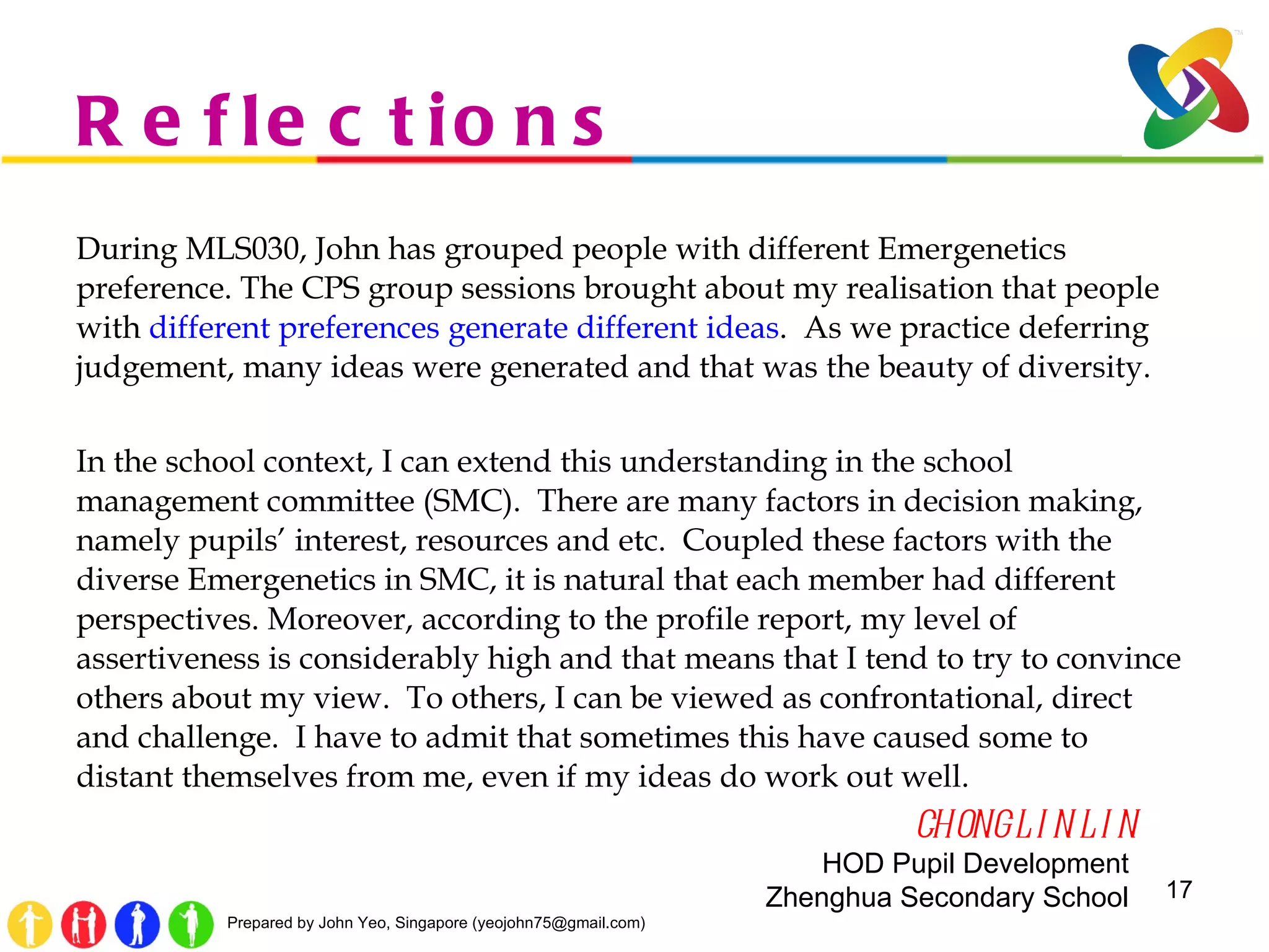 Reflections During MLS030, John has grouped people with different Emergenetics preference. The CPS group sessions brought about my realisation that people with  different preferences generate different ideas .  As we practice deferring judgement, many ideas were generated and that was the beauty of diversity.  In the school context, I can extend this understanding in the school management committee (SMC).  There are many factors in decision making, namely pupils ’  interest, resources and etc.  Coupled these factors with the diverse Emergenetics in SMC, it is natural that each member had different perspectives. Moreover, according to the profile report, my level of assertiveness is considerably high and that means that I tend to try to convince others about my view.  To others, I can be viewed as confrontational, direct and challenge.  I have to admit that sometimes this have caused some to distant themselves from me, even if my ideas do work out well.   CHONG LIN LIN HOD Pupil Development  Zhenghua Secondary School  