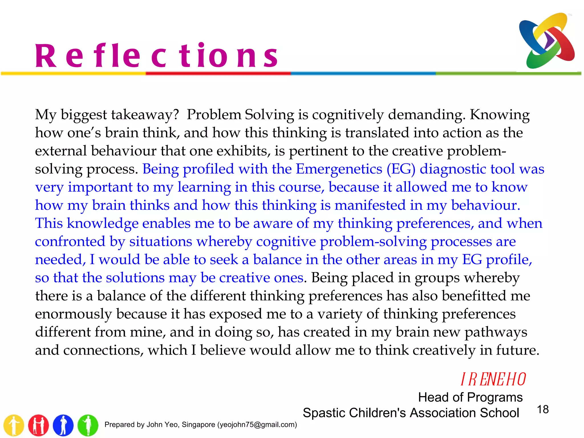 Reflections My biggest takeaway?  Problem Solving is cognitively demanding. Knowing how one’s brain think, and how this thinking is translated into action as the external behaviour that one exhibits, is pertinent to the creative problem-solving process.  Being profiled with the Emergenetics (EG) diagnostic tool was very important to my learning in this course, because it allowed me to know how my brain thinks and how this thinking is manifested in my behaviour. This knowledge enables me to be aware of my thinking preferences, and when confronted by situations whereby cognitive problem-solving processes are needed, I would be able to seek a balance in the other areas in my EG profile, so that the solutions may be creative ones . Being placed in groups whereby there is a balance of the different thinking preferences has also benefitted me enormously because it has exposed me to a variety of thinking preferences different from mine, and in doing so, has created in my brain new pathways and connections, which I believe would allow me to think creatively in future. IRENE HO Head of Programs Spastic Children's Association School  