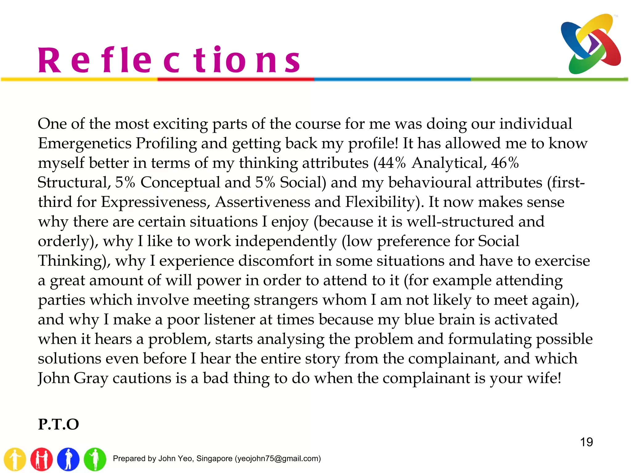 Reflections One of the most exciting parts of the course for me was doing our individual Emergenetics Profiling and getting back my profile! It has allowed me to know myself better in terms of my thinking attributes (44% Analytical, 46% Structural, 5% Conceptual and 5% Social) and my behavioural attributes (first-third for Expressiveness, Assertiveness and Flexibility). It now makes sense why there are certain situations I enjoy (because it is well-structured and orderly), why I like to work independently (low preference for Social Thinking), why I experience discomfort in some situations and have to exercise a great amount of will power in order to attend to it (for example attending parties which involve meeting strangers whom I am not likely to meet again), and why I make a poor listener at times because my blue brain is activated when it hears a problem, starts analysing the problem and formulating possible solutions even before I hear the entire story from the complainant, and which John Gray cautions is a bad thing to do when the complainant is your wife! P.T.O 