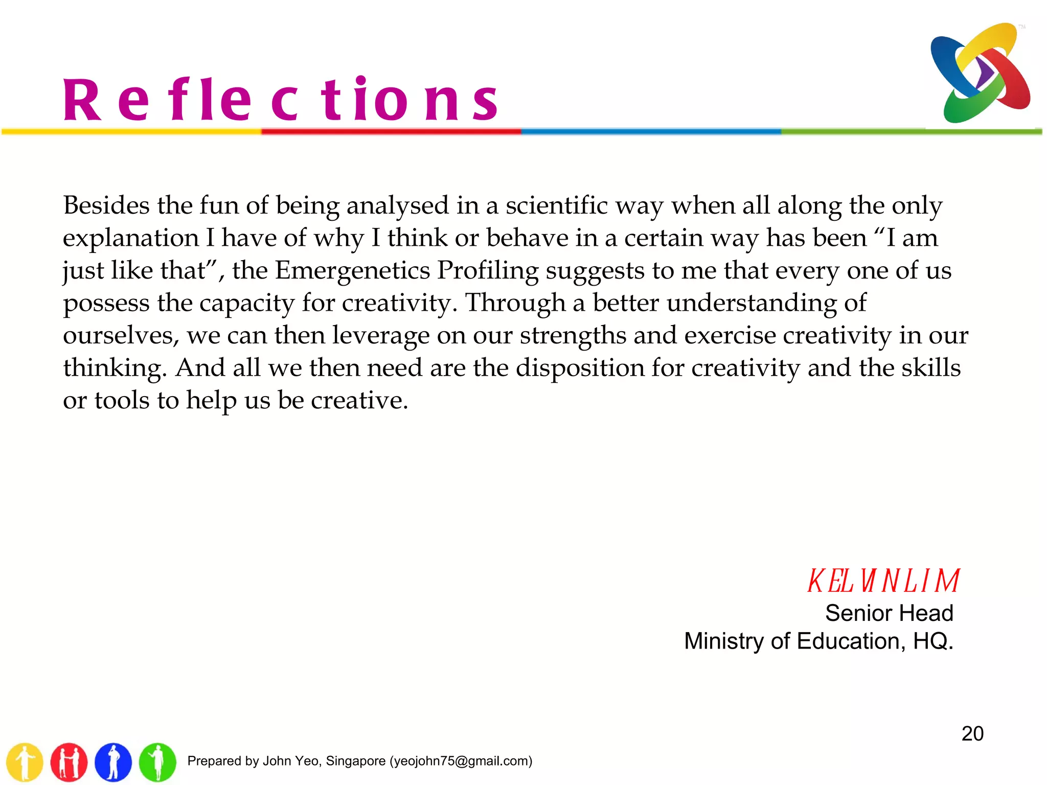 Reflections Besides the fun of being analysed in a scientific way when all along the only explanation I have of why I think or behave in a certain way has been  “ I am just like that ” , the Emergenetics Profiling suggests to me that every one of us possess the capacity for creativity. Through a better understanding of ourselves, we can then leverage on our strengths and exercise creativity in our thinking. And all we then need are the disposition for creativity and the skills or tools to help us be creative. KELVIN LIM Senior Head Ministry of Education, HQ. 