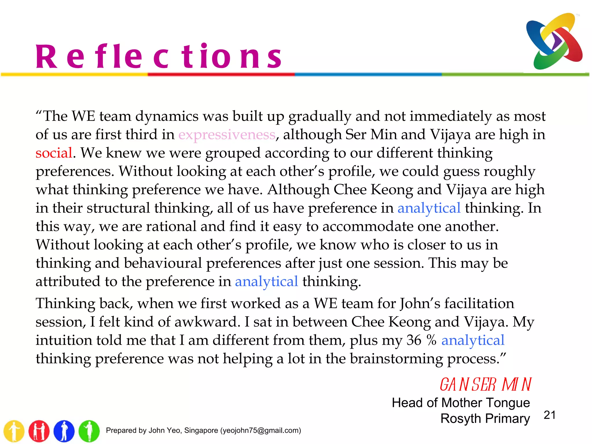 Reflections “ The WE team dynamics was built up gradually and not immediately as most of us are first third in  expressiveness , although Ser Min and Vijaya are high in  social . We knew we were grouped according to our different thinking preferences. Without looking at each other’s profile, we could guess roughly what thinking preference we have. Although Chee Keong and Vijaya are high in their structural thinking, all of us have preference in  analytical  thinking. In this way, we are rational and find it easy to accommodate one another. Without looking at each other’s profile, we know who is closer to us in thinking and behavioural preferences after just one session. This may be attributed to the preference in  analytical  thinking.   Thinking back, when we first worked as a WE team for John’s facilitation session, I felt kind of awkward. I sat in between Chee Keong and Vijaya. My intuition told me that I am different from them, plus my 36 %  analytical  thinking preference was not helping a lot in the brainstorming process.”  GAN SER MIN Head of Mother Tongue Rosyth Primary 