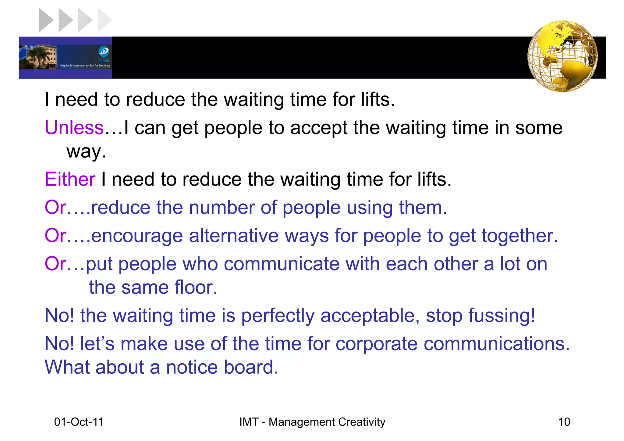 LOGO

I need to reduce the waiting time for lifts.
Unless I can get people to accept the waiting time in some
   way.
Either I need to reduce the waiting time for lifts.
Or .reduce the number of people using them.
Or .encourage alternative ways for people to get together.
Or put people who communicate with each other a lot on
     the same floor.
No! the waiting time is perfectly acceptable, stop fussing!
No! let’s make use of the time for corporate communications.
What about a notice board.

 01-Oct-11            IMT - Management Creativity         10
 