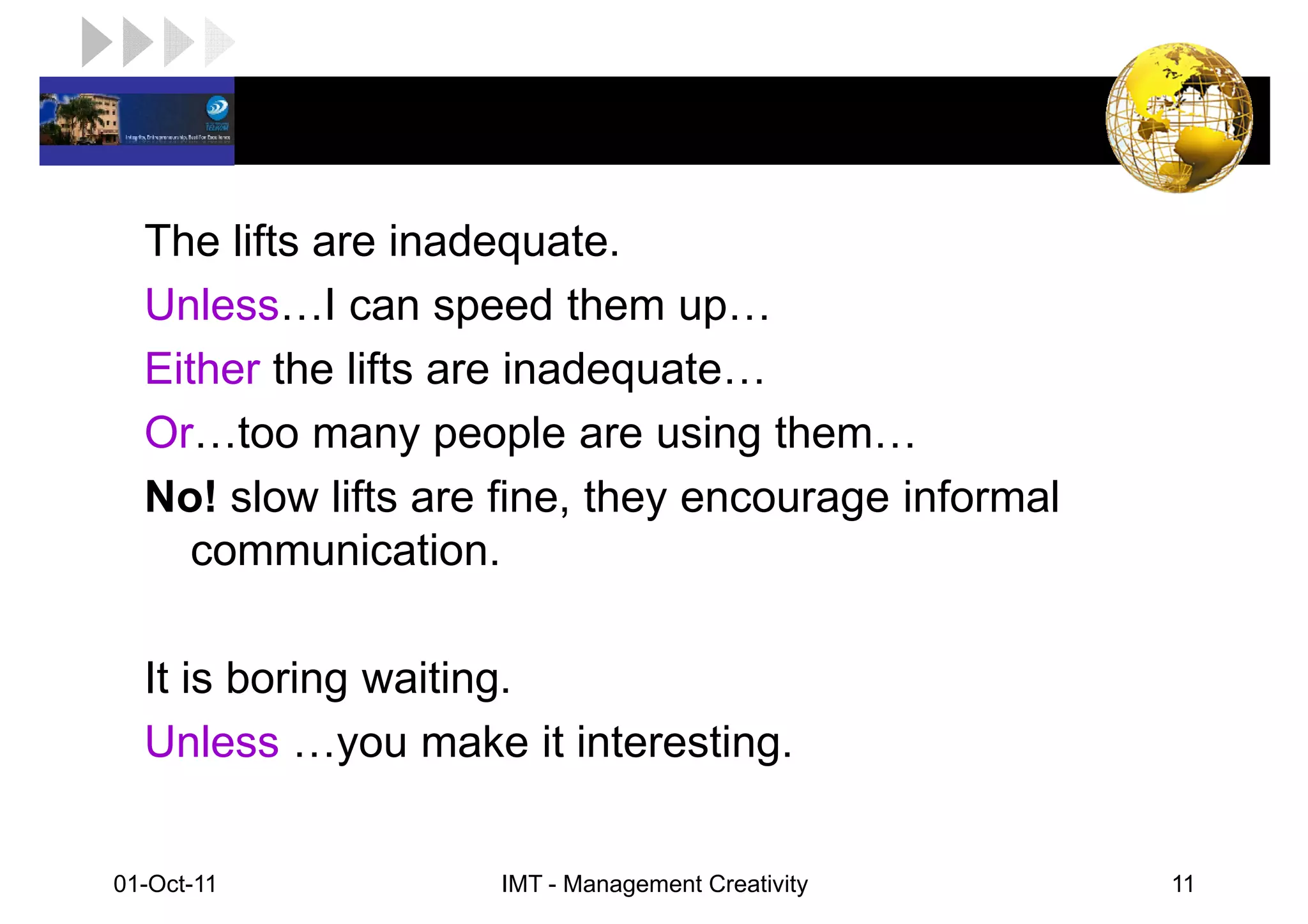 LOGO

   The lifts are inadequate.
   Unless I can speed them up
   Either the lifts are inadequate
   Or too many people are using them
   No! slow lifts are fine, they encourage informal
      communication.

   It is boring waiting.
   Unless you make it interesting.


 01-Oct-11           IMT - Management Creativity      11
 