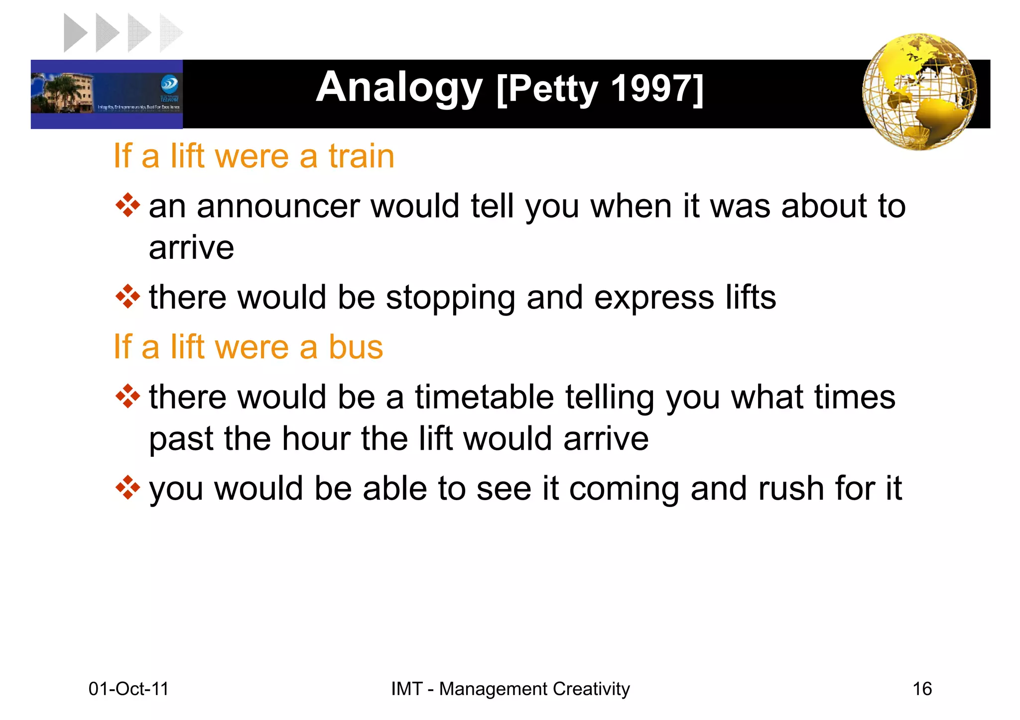 LOGO            Analogy [Petty 1997]
   If a lift were a train
      an announcer would tell you when it was about to
      arrive
      there would be stopping and express lifts
   If a lift were a bus
      there would be a timetable telling you what times
      past the hour the lift would arrive
      you would be able to see it coming and rush for it




 01-Oct-11           IMT - Management Creativity           16
 