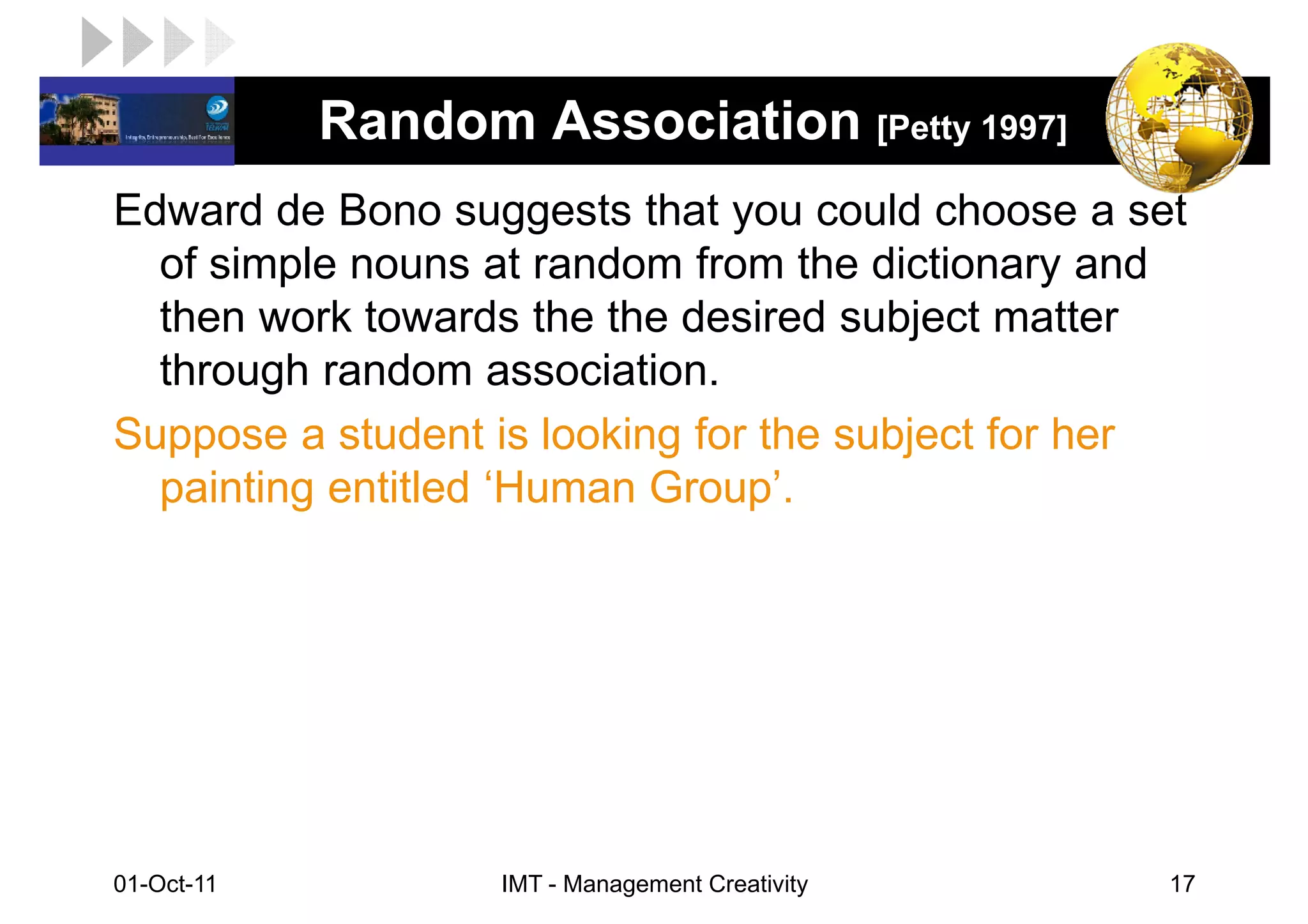 LOGO         Random Association [Petty 1997]
 Edward de Bono suggests that you could choose a set
   of simple nouns at random from the dictionary and
   then work towards the the desired subject matter
   through random association.
 Suppose a student is looking for the subject for her
   painting entitled ‘Human Group’.




 01-Oct-11          IMT - Management Creativity     17
 