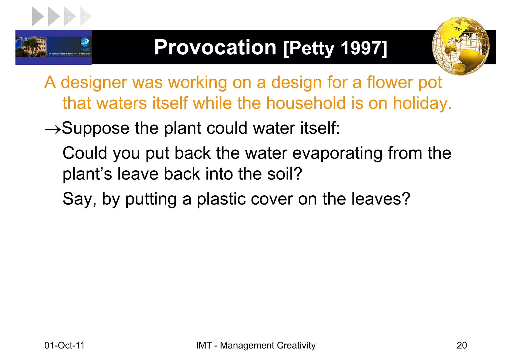 LOGO           Provocation [Petty 1997]
 A designer was working on a design for a flower pot
   that waters itself while the household is on holiday.
 →Suppose the plant could water itself:
   Could you put back the water evaporating from the
   plant’s leave back into the soil?
   Say, by putting a plastic cover on the leaves?




 01-Oct-11           IMT - Management Creativity           20
 