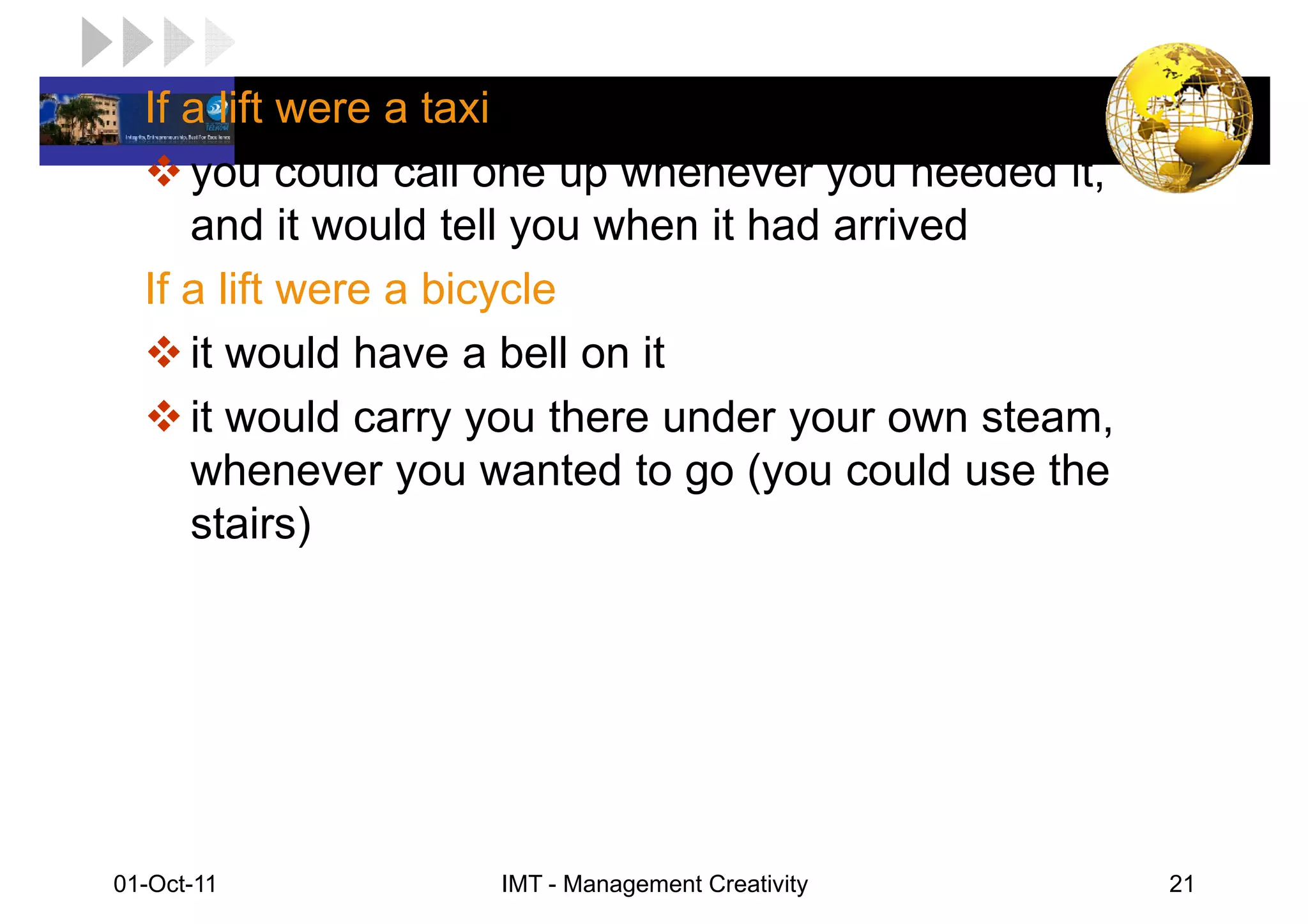 LOGO lift were a taxi
  If a
      you could call one up whenever you needed it,
      and it would tell you when it had arrived
   If a lift were a bicycle
      it would have a bell on it
      it would carry you there under your own steam,
      whenever you wanted to go (you could use the
      stairs)




 01-Oct-11              IMT - Management Creativity    21
 