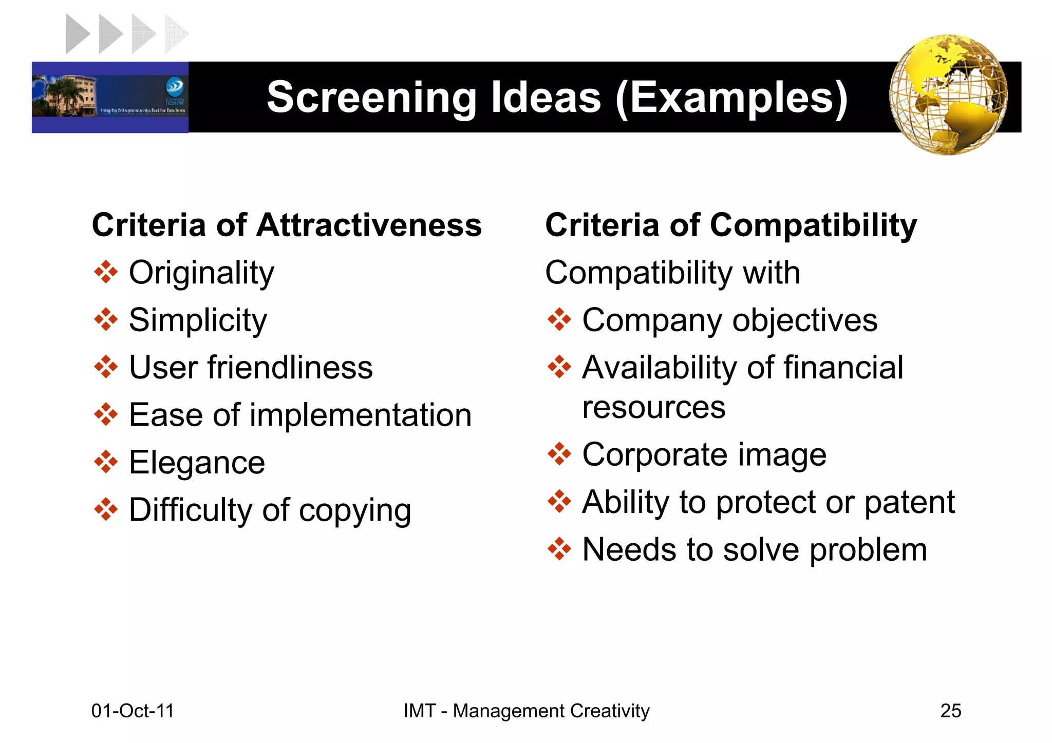 LOGO         Screening Ideas (Examples)

 Criteria of Attractiveness         Criteria of Compatibility
   Originality                      Compatibility with
   Simplicity                         Company objectives
   User friendliness                  Availability of financial
   Ease of implementation             resources
   Elegance                           Corporate image
   Difficulty of copying              Ability to protect or patent
                                      Needs to solve problem



 01-Oct-11           IMT - Management Creativity                25
 